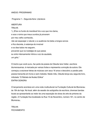 ANEXO: PROGRAMAS


Programa 1 – Segunda-feira: Literatura

ABERTURA
TRILHA
“(..)Pois no fundo do inevitável há a voz que me clama,
e soa o nome que meus ouvidos já provaram
por meu velho conhecido,
não sei espacejar o natural, e a ausência me bebe a longos sorvos
e fico discreta, à estampa do invisível
e os dias todos me seguem,
provando que na nostalgia do que passa
eu sinto intensamente íntima a voz da saudade,
um grito.”


O trecho que você ouviu, faz parte da poesia de Cláudia Iara Vetter, escritora
blumenauense, é marcada por versos fortes e representa a emoção da autora. Ela
começou a escrever letras de músicas com seus 16 anos e descobriu a paixão pela
poesia transcrita em livros e sem melodia. Neste mês, Cláudia lança seu segundo livro,
intitulado “O Retrato da Nudez Eólica”
ENTRA SONORA


O lançamento acontece em uma noite multicultural na Fundação Cultural de Blumenau
ás 19h de hoje. No local, além da sessão de autógrafos da escritora, diversas bandas
locais se apresentarão ao redor de uma exposição de obras de arte de pintores da
região. A Fundação fica localizada na Rua 15 de Novembro, número 161, no centro de
Blumenau.


TRILHA
FECHAMENTO
 