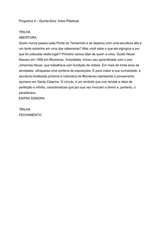 Programa 4 – Quinta-feira: Artes Plásticas


TRILHA
ABERTURA
Quem nunca passou pela Ponte do Tamarindo e se deparou com uma escultura alta e
um tanto estranha em uma das cabeceiras? Mas você sabe o que ela signigica e por
que foi colocada neste lugar? Primeiro vamos falar de quem a criou: Guido Heuer.
Nasceu em 1956 em Blumenau. Autodidata, iniciou seu aprendizado com o ave,
Johannes Heuer, que trabalhava com fundição de metais. Em mais de trinta anos de
atividades, ultrapassa uma centena de exposições. E para matar a sua curiosidade, a
escultura localizada próxima a rodoviária de Blumenau representa o povoamento
açoriano em Santa Catarina. O círculo, é um símbolo que nos remete a ideia de
perfeição e infinito, características que por sua vez invocam o divino e, portanto, o
paradisíaco.
ENTRA SONORA


TRILHA
FECHAMENTO
 