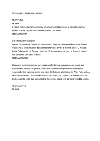 Programa 5 – Sexta-feira: Música


ABERTURA
TRILHA
O rock’n roll que sempre caminhou em universo independente e paralelo a outros
estilos, hoje se depara com um concorrente...ou aliado!
ENTRA MÚSICA


O Sertanejo Universitário!
Apesar de muitos se discutir sobre o assunto, hoje em dia querendo os amantes do
rock ou não, é inevitável os dois estilos terem que dividir o mesmo palco. O músico
André Soberanski, de Gaspar, que toca há dez anos em bandas de diversos estilos,
não concorda com essa mistura.
ENTRA SONORA


Mas como o músico afirmou, em nossa região, temos vários casos de locais que
apostam em apenas um gênero, e fecham, por faltam de público ou até mesmo
reclamação dos vizinhos, como foi o caso do Butiquim Wolstein e do Ahoy Pub, ambos
localizados na área central de Blumenau. Por mais preconceito que ainda exista, os
blumenauense terão que se habituar a frequentar casas com os mais variados estilos.


FECHAMENTO
TRILHA
 