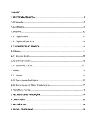 SUMÁRIO

1 APRESENTAÇÃO GERAL...........................................................................................6

1.1 Introdução...................................................................................................................7

1.2 Justificativa.................................................................................................................8

1.3 Objetivo.....................................................................................................................10

1.3.1 Objetivo Geral........................................................................................................10

1.3.2 Objetivos Específicos............................................................................................10

2 FUNDAMENTAÇÃO TEÓRICA..................................................................................11

2.1 Cultura......................................................................................................................11

2.1.1 Conceito Geral.......................................................................................................11

2.1.2 Outros Conceitos...................................................................................................12

2.1.3 Jornalismo Cultural...............................................................................................13

2.2 Rádio........................................................................................................................15

2.2.1 História..................................................................................................................15

2.2.2 Comunicação Radiofônica.....................................................................................16

2.2.3 Comunicação no Rádio: Entretenimento...............................................................17

3 Rádio Nereu Ramos....................................................................................................18

3 RELATO DE PRÉ-PRODUÇÃO.................................................................................19

4 CONCLUSÃO..............................................................................................................22

5 REFERÊNCIAS...........................................................................................................23

6 ANEXO: PROGRAMAS..............................................................................................25
 