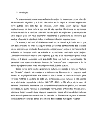 1.1 Introdução


     Os pesquisadores optaram por realizar este projeto de programete com a intenção
de mostrar um segmento que é raro nas rádios AM da região e também angariar um
novo público para este tipo de emissora. Além disso, visam agregar novos
conhecimentos na área cultural aos que já são ouvintes. Geralmente as emissoras
tratam de notícias e músicas como um padrão geral. O projeto em questão procura
abrir espaço para um novo segmento, ressaltando o pioneirismo da iniciativa que
poderá influenciar a criação de outros projetos semelhantes posteriormente.
     Os autores já têm uma afinidade com o veículo de comunicação rádio, sendo que
um deles trabalha no meio há algum tempo, possuindo conhecimento das técnicas
desse segmento da profissão. Sendo assim, colocamos em prática o conhecimento já
existente e busca-se mais experiência e aprendizado realizando este projeto.
Jornalismo cultural de rádio é um segmento que não é tão reconhecido pelos outros
meios e é pouco conhecido pela população leiga ao meio de comunicação. Os
pesquisadores, jovens acadêmicos, buscam dar “sua cara” para o programete a fim de
tornar a programação de rádio AM um pouco mais jovem e cultural.
     Dessa forma, será criado o programete cultural, que recebe o nome de “Cultura
em Sintonia”, visando informação e entretenimento. Diariamente o programa será
levado ao ar proporcionando este conteúdo aos ouvintes. A cultura é formada pela
vivência histórica e cotidiana de cada um, é intrínseca ao ser humano, e não apenas
uma abstração regionalista coletiva. SANTOS (2003, p.22) afirma ainda que há
também uma cultura alternativa, que compreende tendências de pensar, e a vida em
sociedade, na qual a natureza e a realização individual são enfatizadas. Música, artes,
cinema e teatro: a partir deste pioneiro programete, esses gêneros artístico-culturais
estarão mais presentes na realidade do morador de Blumenau e região - e isto com
certeza será um benefício para o crescimento da sociedade municipal e regional.
 