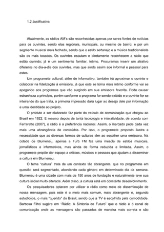 1.2 Justificativa




     Atualmente, as rádios AM’s são reconhecidas apenas por seres fontes de notícias
para os ouvintes, sendo elas regionais, municipais, ou mesmo de bairro; e por um
segmento musical mais fechado, sendo que o estilo sertanejo e a música tradicionalista
são os mais tocados. Os ouvintes escutam e diretamente reconhecem a rádio que
estão ouvindo; já é um sentimento familiar, íntimo. Procuramos inserir um atrativo
diferente no dia-a-dia dos ouvintes, mas que ainda assim soe informal e pessoal para
estes.
     Um programete cultural, além de informativo, também irá aproximar o ouvinte e
colaborar na fidelização à emissora, já que este se torna mais íntimo conforme vai se
apegando aos programas que vão surgindo em sua emissora favorita. Pode causar
estranheza a princípio, porém conforme o programa for sendo exibido e o ouvinte for se
inteirando do que trata, a primeira impressão dará lugar ao desejo dele por informação
e uma identidade ao projeto.
     O produto a ser elaborado faz parte do veículo de comunicação que chegou ao
Brasil em 1922. E mesmo depois de tanta tecnologia e interatividade, de acordo com
Ferraretto (2007), o rádio é a preferência nacional. Assim, o mercado pede cada vez
mais uma abrangência de conteúdos. Por isso, o programete proposto ilustra a
necessidade que as diversas formas de culturas têm ao escolher uma emissora. Na
cidade de Blumenau, apenas a Furb FM faz uma mescla de estilos musicais,
jornalísticos e informativos, mas ainda de forma reduzida e limitada. Assim, o
programete propõe dar espaço a críticos, músicos e pessoas que ajudam a disseminar
a cultura em Blumenau.
     O tema “cultura” trata de um contexto tão abrangente, que no programete em
questão será segmentado, abordando cada gênero em determinado dia da semana.
Blumenau é uma cidade com mais de 150 anos de fundação e naturalmente teve sua
cultura inicial muito alterada. Além disso, a cultura está em constante desenvolvimento.
     Os pesquisadores optaram por utilizar o rádio como meio de disseminação de
nossa mensagem, pois este é o meio mais comum, mais abrangente e, segundo
estudiosos, o mais “querido” do Brasil, sendo que a TV é escolhida pela comodidade.
Barbosa Filho sugere em “Rádio: A Sintonia do Futuro” que o rádio é o canal de
comunicação onde as mensagens são passadas de maneira mais correta e são
 