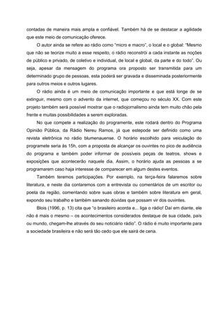 contadas de maneira mais ampla e confiável. Também há de se destacar a agilidade
que este meio de comunicação oferece.
     O autor ainda se refere ao rádio como “micro e macro”, o local e o global: “Mesmo
que não se teorize muito a esse respeito, o rádio reconstrói a cada instante as noções
de público e privado, de coletivo e individual, de local e global, da parte e do todo”. Ou
seja, apesar da mensagem do programa ora proposto ser transmitida para um
determinado grupo de pessoas, esta poderá ser gravada e disseminada posteriormente
para outros meios e outros lugares.
     O rádio ainda é um meio de comunicação importante e que está longe de se
extinguir, mesmo com o advento da internet, que começou no século XX. Com este
projeto também será possível mostrar que o radiojornalismo ainda tem muito chão pela
frente e muitas possibilidades a serem exploradas.
     No que compete a realização do programente, este rodará dentro do Programa
Opinião Pública, da Rádio Nereu Ramos, já que estepode ser definido como uma
revista eletrônica no rádio blumenauense. O horário escolhido para veiculação do
programete seria às 15h, com a proposta de alcançar os ouvintes no pico de audiência
do programa e também poder informar de possíveis peças de teatros, shows e
exposições que acontecerão naquele dia. Assim, o horário ajuda as pessoas a se
programarem caso haja interesse de comparecer em algum destes eventos.
     Também teremos participações. Por exemplo, na terça-feira falaremos sobre
literatura, e neste dia contaremos com a entrevista ou comentários de um escritor ou
poeta da região, comentando sobre suas obras e também sobre literatura em geral,
expondo seu trabalho e também sanando dúvidas que possam vir dos ouvintes.
     Blois (1996, p. 13) cita que “o brasileiro acorda e... liga o rádio! Daí em diante, ele
não é mais o mesmo – os acontecimentos considerados destaque de sua cidade, país
ou mundo, chegam-lhe através do seu noticiário rádio”. O rádio é muito importante para
a sociedade brasileira e não será tão cedo que ele sairá de cena.
 