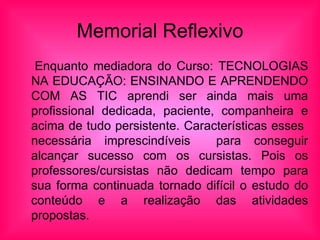 Memorial Reflexivo Enquanto mediadora do  Curso: TECNOLOGIAS NA EDUCAÇÃO: ENSINANDO E APRENDENDO COM AS TIC aprendi ser ainda mais uma profissional dedicada, paciente, companheira e acima de tudo persistente. Características esses  necessária imprescindíveis  para conseguir alcançar sucesso com os cursistas. Pois os professores/cursistas não dedicam tempo para sua forma continuada tornado difícil o estudo do conteúdo e a realização das atividades propostas.  