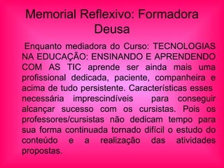 Memorial Reflexivo: Formadora Deusa Enquanto mediadora do Curso: TECNOLOGIAS NA EDUCAÇÃO: ENSINANDO E APRENDENDO COM AS TIC aprende ser ainda mais uma profissional dedicada, paciente, companheira e acima de tudo persistente. Características esses necessária imprescindíveis para conseguir alcançar sucesso com os cursistas. Pois os professores/cursistas não dedicam tempo para sua forma continuada tornado difícil o estudo do conteúdo e a realização das atividades propostas.