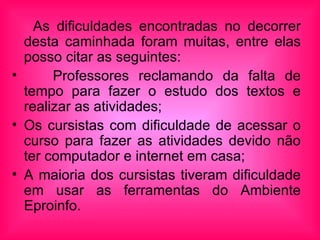 As dificuldades encontradas no decorrer desta caminhada foram muitas, entre elas posso citar as seguintes: Professores reclamando da falta de tempo para fazer o estudo dos textos e realizar as atividades; Os cursistas com dificuldade de acessar o curso para fazer as atividades devido não ter computador e internet em casa; A maioria dos cursistas tiveram dificuldade em usar as ferramentas do Ambiente Eproinfo.