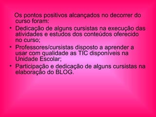 Os pontos positivos alcançados no decorrer do curso foram: Dedicação de alguns cursistas na execução das atividades e estudos dos conteúdos oferecido no curso; Professores/cursistas disposto a aprender a usar com qualidade as TIC disponíveis na Unidade Escolar; Participação e dedicação de alguns cursistas na elaboração do BLOG.