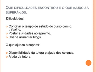 Que dificuldades encontrou e o que ajudou a superá-los. Dificuldades Conciliar o tempo de estudo do curso com o trabalho; Postar atividades no eproinfo.Criar e alimentar blogs.O que ajudou a superarDisponibilidade da tutora e ajuda dos colegas.Ajuda da tutora. 