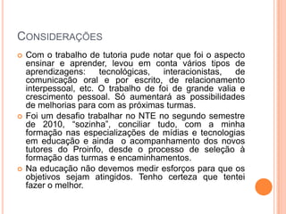 Considerações Com o trabalho de tutoria pude notar que foi o aspecto ensinar e aprender, levou em conta vários tipos de aprendizagens: tecnológicas, interacionistas, de comunicação oral e por escrito, de relacionamento interpessoal, etc. O trabalho de foi de grande valia e crescimento pessoal. Só aumentará as possibilidades de melhorias para com as próximas turmas.Foi um desafio trabalhar no NTE no segundo semestre de 2010, “sozinha”, conciliar tudo, com a minha formação nas especializações de mídias e tecnologias em educação e ainda  o acompanhamento dos novos tutores do Proinfo, desde o processo de seleção à formação das turmas e encaminhamentos.Na educação não devemos medir esforços para que os objetivos sejam atingidos. Tenho certeza que tentei fazer o melhor.