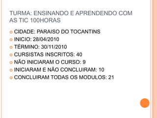 TURMA: ENSINANDO E APRENDENDO COM AS TIC 100HORASCIDADE: PARAISO DO TOCANTINSINICIO: 28/04/2010TÉRMINO: 30/11/2010CURSISTAS INSCRITOS: 40NÃO INICIARAM O CURSO: 9INICIARAM E NÃO CONCLUIRAM: 10CONCLUIRAM TODAS OS MODULOS: 21