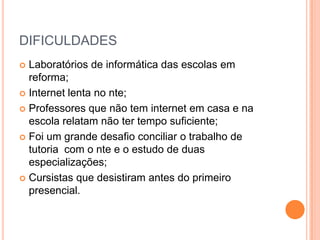 DIFICULDADESLaboratórios de informática das escolas em reforma;Internet lenta no nte;Professores que não tem internet em casa e na escola relatam não ter tempo suficiente;Foi um grande desafio conciliar o trabalho de tutoria  com o nte e o estudo de duas especializações;Cursistas que desistiram antes do primeiro presencial.