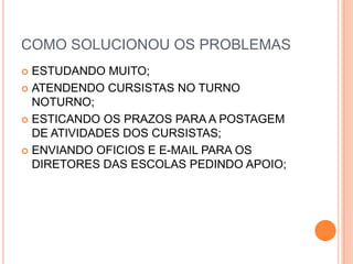 COMO SOLUCIONOU OS PROBLEMASESTUDANDO MUITO;ATENDENDO CURSISTAS NO TURNO NOTURNO;ESTICANDO OS PRAZOS PARA A POSTAGEM DE ATIVIDADES DOS CURSISTAS;ENVIANDO OFICIOS E E-MAIL PARA OS DIRETORES DAS ESCOLAS PEDINDO APOIO;