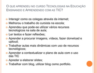 O que aprendeu no curso Tecnologias na Educação Ensinando e Aprendendo com as TIC?Interagir como os colegas através da internet;Melhorou o trabalho do cursista na escola;Aprendeu que pode-se utilizar vários recursos tecnologicos na sala de aula;Ler textos e fazer reflexões;Aprender a procurar imagens, vídeos, fazer donwload e uploud;Trabalhar aulas mais dinâmicas com uso de recursos tecnológicos;Aprender a contextualizar o plano de aula com o uso das TICApreder a elaborar slides;Trabalhar com blog, utilizar blog como portfolio.