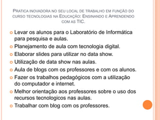 Pratica inovadora no seu local de trabalho em função do curso tecnologias na Educação: Ensinando e Aprendendo com as TIC.Levar os alunos para o Laboratório de Informática para pesquisa e aulas.Planejamento de aula com tecnologia digital.Elaborar slides para utilizar no data show.Utilização de data show nas aulas.Aula de blogs com os professores e com os alunos.Fazer os trabalhos pedagógicos com a utilização do computador e internet.Melhor orientação aos professores sobre o uso dos recursos tecnologicos nas aulas.Trabalhar com blog com os professores.