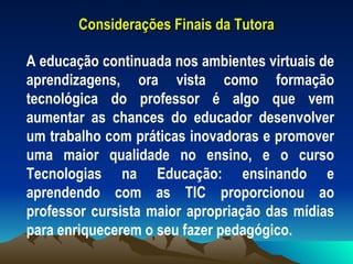 Considerações Finais da Tutora A educação continuada nos ambientes virtuais de aprendizagens, ora vista como formação tecnológica do professor é algo que vem aumentar as chances do educador desenvolver um trabalho com práticas inovadoras e promover uma maior qualidade no ensino, e o curso Tecnologias na Educação: ensinando e aprendendo com as TIC proporcionou ao professor cursista maior apropriação das mídias para enriquecerem o seu fazer pedagógico.  