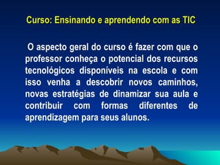 Curso: Ensinando e aprendendo com as TIC O aspecto geral do curso é fazer com que o professor conheça o potencial dos recursos tecnológicos disponíveis na escola e com isso venha a descobrir novos caminhos, novas estratégias de dinamizar sua aula e contribuir com formas diferentes de aprendizagem para seus alunos.  