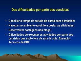 Das dificuldades por parte dos cursistas Conciliar o tempo de estudo do curso com o trabalho; Navegar no ambiente eproinfo e postar as atividades; Desenvolver postagens nos blogs; Dificuldades de executar as atividades por parte dos cursistas que estão fora da sala de aula. Exemplo: Técnicos da DRE. 