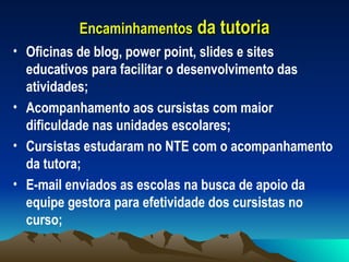 Encaminhamentos  da tutoria Oficinas de blog, power point, slides e sites educativos para facilitar o desenvolvimento das atividades; Acompanhamento aos cursistas com maior dificuldade nas unidades escolares; Cursistas estudaram no NTE com o acompanhamento da tutora; E-mail enviados as escolas na busca de apoio da equipe gestora para efetividade dos cursistas no curso; 