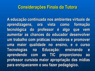 Considerações Finais da Tutora A educação continuada nos ambientes virtuais de aprendizagens, ora vista como formação tecnológica do professor é algo que vem aumentar as chances do educador desenvolver um trabalho com práticas inovadoras e promover uma maior qualidade no ensino, e o curso Tecnologias na Educação: ensinando e aprendendo com as TIC proporcionou ao professor cursista maior apropriação das mídias para enriquecerem o seu fazer pedagógico.  