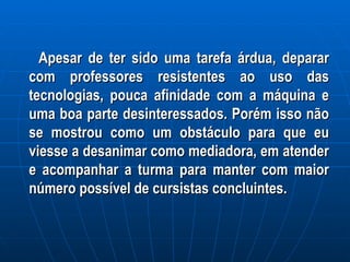 Apesar de ter sido uma tarefa árdua, deparar com professores resistentes ao uso das tecnologias, pouca afinidade com a máquina e uma boa parte desinteressados. Porém isso não se mostrou como um obstáculo para que eu viesse a desanimar como mediadora, em atender e acompanhar a turma para manter com maior número possível de cursistas concluintes.  