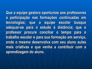 Que a equipe gestora oportunize aos professores a participação nas formações continuadas em tecnologias; que a equipe escolar busque adequar-se para o estudo à distância; que o professor procure conciliar o tempo para o trabalho escolar e para sua formação em serviço, onde o mesmo desenvolva com seu aluno aulas mais criativas e que venha a contribuir com a aprendizagem do aluno. 