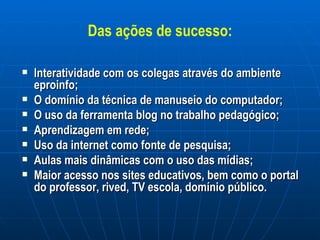 Das ações de sucesso: Interatividade com os colegas através do ambiente eproinfo; O domínio da técnica de manuseio do computador; O uso da ferramenta blog no trabalho pedagógico; Aprendizagem em rede; Uso da internet como fonte de pesquisa; Aulas mais dinâmicas com o uso das mídias; Maior acesso nos sites educativos, bem como o portal do professor, rived, TV escola, domínio público. 