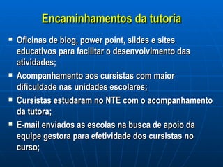 Encaminhamentos da tutoria Oficinas de blog, power point, slides e sites educativos para facilitar o desenvolvimento das atividades; Acompanhamento aos cursistas com maior dificuldade nas unidades escolares; Cursistas estudaram no NTE com o acompanhamento da tutora; E-mail enviados as escolas na busca de apoio da equipe gestora para efetividade dos cursistas no curso; 