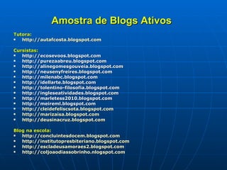 Amostra de Blogs Ativos   Tutora: http://autafcosta.blogspot.com Cursistas: http://ecosevoos.blogspot.com http://purezaabreu.blogspot.com http://alinegomesgouveia.blogspot.com http://neusenyfreires.blogspot.com http://milenabc.blogspot.com http://idellarte.blogspot.com http://tolentino-filosofia.blogspot.com http://ingleseatividades.blogspot.com http://marletess2010.blogspot.com http://meireml.blogspot.com  http://cleidefeliscsota.blogspot.com http://marizaisa.blogspot.com http://deusinacruz.blogspot.com   Blog na escola: http://concluintesdocem.blogspot.com http://institutopresbiteriano.blogspot.com   http://escladeusamoraes2.blogspot.com   http://coljoaodiassobrinho.nlogspot.com   