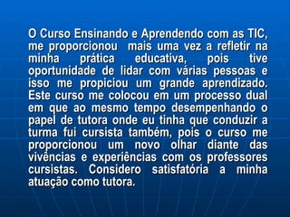O Curso Ensinando e Aprendendo com as TIC, me proporcionou  mais uma vez a refletir na minha prática educativa, pois tive oportunidade de lidar com várias pessoas e isso me propiciou um grande aprendizado. Este curso me colocou em um processo dual em que ao mesmo tempo desempenhando o papel de tutora onde eu tinha que conduzir a turma fui cursista também, pois o curso me proporcionou um novo olhar diante das vivências e experiências com os professores cursistas. Considero satisfatória a minha atuação como tutora.  