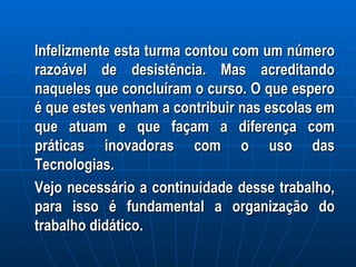 Infelizmente esta turma contou com um número razoável de desistência. Mas acreditando naqueles que concluíram o curso. O que espero é que estes venham a contribuir nas escolas em que atuam e que façam a diferença com práticas inovadoras com o uso das Tecnologias. Vejo necessário a continuidade desse trabalho, para isso é fundamental a organização do trabalho didático. 