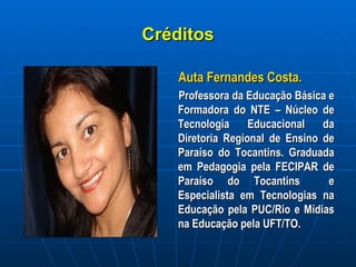 Créditos Auta Fernandes Costa.   Professora da Educação Básica e Formadora do NTE – Núcleo de Tecnologia Educacional da Diretoria Regional de Ensino de Paraíso do Tocantins. Graduada em Pedagogia pela FECIPAR de Paraíso do Tocantins  e Especialista em Tecnologias na Educação pela PUC/Rio e Mídias na Educação pela UFT/TO. 