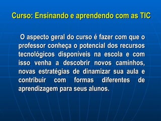 Curso: Ensinando e aprendendo com as TIC O aspecto geral do curso é fazer com que o professor conheça o potencial dos recursos tecnológicos disponíveis na escola e com isso venha a descobrir novos caminhos, novas estratégias de dinamizar sua aula e contribuir com formas diferentes de aprendizagem para seus alunos.  