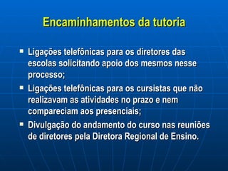 Encaminhamentos da tutoria Ligações telefônicas para os diretores das escolas solicitando apoio dos mesmos nesse processo; Ligações telefônicas para os cursistas que não realizavam as atividades no prazo e nem compareciam aos presenciais; Divulgação do andamento do curso nas reuniões de diretores pela Diretora Regional de Ensino. 
