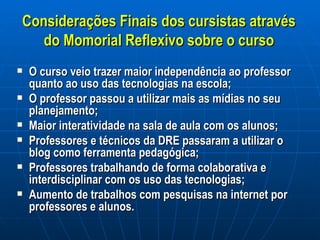 Considerações Finais dos cursistas através do Momorial Reflexivo sobre o curso O curso veio trazer maior independência ao professor quanto ao uso das tecnologias na escola; O professor passou a utilizar mais as mídias no seu planejamento; Maior interatividade na sala de aula com os alunos; Professores e técnicos da DRE passaram a utilizar o blog como ferramenta pedagógica; Professores trabalhando de forma colaborativa e interdisciplinar com os uso das tecnologias; Aumento de trabalhos com pesquisas na internet por professores e alunos. 