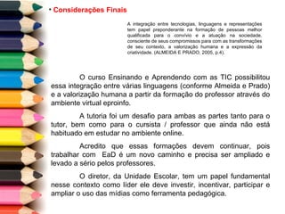 Considerações Finais A integração entre tecnologias, linguagens e representações tem papel preponderante na formação de pessoas melhor qualificada para o convívio e a atuação na sociedade, consciente de seus compromissos para com as transformações de seu contexto, a valorização humana e a expressão da criatividade. (ALMEIDA E PRADO, 2005, p.4).  O curso Ensinando e Aprendendo com as TIC possibilitou essa integração entre várias linguagens (conforme Almeida e Prado) e a valorização humana a partir da formação do professor através do ambiente virtual eproinfo. A tutoria foi um desafio para ambas as partes tanto para o tutor, bem como para o cursista / professor que ainda não está habituado em estudar no ambiente online.  Acredito que essas formações devem continuar, pois trabalhar com  EaD é um novo caminho e precisa ser ampliado e levado a sério pelos professores. O diretor, da Unidade Escolar, tem um papel fundamental nesse contexto como líder ele deve investir, incentivar, participar e ampliar o uso das mídias como ferramenta pedagógica. 