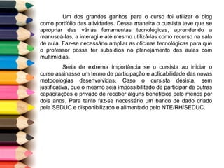 Um dos grandes ganhos para o curso foi utilizar o blog como portfólio das atividades. Dessa maneira o cursista teve que se apropriar das várias ferramentas tecnológicas, aprendendo a manuseá-las, a interagi e até mesmo utilizá-las como recurso na sala de aula. Faz-se necessário ampliar as oficinas tecnológicas para que o professor possa ter subsídios no planejamento das aulas com multimídias. Seria de extrema importância se o cursista ao iniciar o curso assinasse um termo de participação e aplicabilidade das novas metodologias desenvolvidas. Caso o cursista desista, sem justificativa, que o mesmo seja impossibilitado de participar de outras capacitações e privado de receber alguns benefícios pelo menos por dois anos. Para tanto faz-se necessário um banco de dado criado pela SEDUC e disponibilizado e alimentado pelo NTE/RH/SEDUC. 