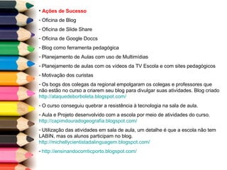 Ações de Sucesso Oficina de Blog Oficina de Slide Share Oficina de Google Doccs Blog como ferramenta pedagógica Planejamento de Aulas com uso de Multimídias Planejamento de aulas com os vídeos da TV Escola e com sites pedagógicos  Motivação dos curistas Os bogs dos colegas da regional empolgaram os colegas e professores que não estão no curso a criarem seu blog para divulgar suas atividades. Blog criado  http://ataquedeborboleta.blogspot.com/   O curso conseguiu quebrar a resistência à tecnologia na sala de aula.  Aula e Projeto desenvolvido com a escola por meio de atividades do curso.  http://capimdouradogeografia.blogspot.com/   Utilização das atividades em sala de aula, um detalhe é que a escola não tem LABIN, mas os alunos participam no blog.  http://michellycientistadalinguagem.blogspot.com/   http://ensinandocomticporto.blogspot.com/   