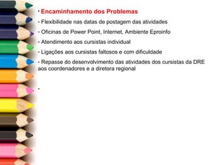 Encaminhamento dos Problemas Flexibilidade nas datas de postagem das atividades Oficinas de Power Point, Internet, Ambiente Eproinfo Atendimento aos cursistas individual Ligações aos cursistas faltosos e com dificuldade Repasse do desenvolvimento das atividades dos cursistas da DRE aos coordenadores e a diretora regional 