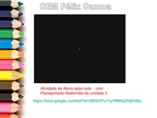 CEM Félix Camoa https://docs.google.com/leaf?id=0B50OFc11y7MNNjZlNjE4NjUtM2M2Mi00MWZkLTk2ODQtMzJmODg0NGE5NjEx&sort=name&layout=list&num=50   Atividade de Aluno após aula  com Planejamento Multimídia da unidade 3 