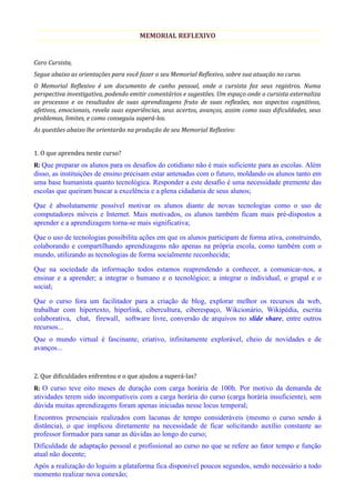 MEMORIAL REFLEXIVO


Caro Cursista,
Segue abaixo as orientações para você fazer o seu Memorial Reflexivo, sobre sua atuação no curso.
O Memorial Reflexivo é um documento de cunho pessoal, onde o cursista faz seus registros. Numa
perspectiva investigativa, podendo emitir comentários e sugestões. Um espaço onde o cursista externaliza
os processos e os resultados de suas aprendizagens fruto de suas reflexões, nos aspectos cognitivos,
afetivos, emocionais, revela suas experiências, seus acertos, avanços, assim como suas dificuldades, seus
problemas, limites, e como conseguiu superá-los.
As questões abaixo lhe orientarão na produção de seu Memorial Reflexivo:


1. O que aprendeu neste curso?
R: Que preparar os alunos para os desafios do cotidiano não é mais suficiente para as escolas. Além
disso, as instituições de ensino precisam estar antenadas com o futuro, moldando os alunos tanto em
uma base humanista quanto tecnológica. Responder a este desafio é uma necessidade premente das
escolas que queiram buscar a excelência e a plena cidadania de seus alunos;

Que é absolutamente possível motivar os alunos diante de novas tecnologias como o uso de
computadores móveis e Internet. Mais motivados, os alunos também ficam mais pré-dispostos a
aprender e a aprendizagem torna-se mais significativa;

Que o uso de tecnologias possibilita ações em que os alunos participam de forma ativa, construindo,
colaborando e compartilhando aprendizagens não apenas na própria escola, como também com o
mundo, utilizando as tecnologias de forma socialmente reconhecida;

Que na sociedade da informação todos estamos reaprendendo a conhecer, a comunicar-nos, a
ensinar e a aprender; a integrar o humano e o tecnológico; a integrar o individual, o grupal e o
social;

Que o curso fora um facilitador para a criação de blog, explorar melhor os recursos da web,
trabalhar com hipertexto, hiperlink, cibercultura, ciberespaço, Wikcionário, Wikipédia, escrita
colaborativa, chat, firewall, software livre, conversão de arquivos no slide share, entre outros
recursos...
Que o mundo virtual é fascinante, criativo, infinitamente explorável, cheio de novidades e de
avanços...


2. Que dificuldades enfrentou e o que ajudou a superá-las?
R: O curso teve oito meses de duração com carga horária de 100h. Por motivo da demanda de
atividades terem sido incompatíveis com a carga horária do curso (carga horária insuficiente), sem
dúvida muitas aprendizagens foram apenas iniciadas nesse locus temporal;
Encontros presenciais realizados com lacunas de tempo consideráveis (mesmo o curso sendo à
distância), o que implicou diretamente na necessidade de ficar solicitando auxílio constante ao
professor formador para sanar as dúvidas ao longo do curso;
Dificuldade de adaptação pessoal e profissional ao curso no que se refere ao fator tempo e função
atual não docente;
Após a realização do loguim a plataforma fica disponível poucos segundos, sendo necessário a todo
momento realizar nova conexão;
 