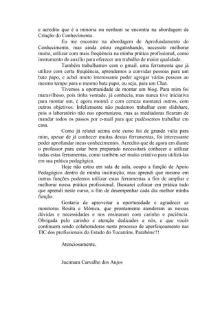 e acredito que é a minoria ou nenhum se encontra na abordagem de
Criação do Conhecimento.
            Eu me encontro na abordagem de Aprofundamento do
Conhecimento, mas ainda estou engatinhando, necessito melhorar
muito, utilizar com mais freqüência na minha prática profissional, como
instrumento de auxilio para oferecer um trabalho de maior qualidade.
            Também trabalhamos com o gmail, uma ferramenta que já
utilizo com certa freqüência, aprendemos a convidar pessoas para um
bate papo, e achei muito interessante poder agregar várias pessoas ao
mesmo tempo para o mesmo bate papo, ou seja, para um Chat.
            Tivemos a oportunidade de montar um blog. Para mim foi
maravilhoso, pois tinha vontade, já conhecia, mas nunca tive iniciativa
para montar um, e agora montei e com certeza montarei outros, com
outros objetivos. Infelizmente não pudemos trabalhar com slidshare,
pois o laboratório não nos oportunizou, mas as mediadoras ficaram de
mandar todos os passos por e-mail para que pudéssemos trabalhar em
casa.
            Como já relatei acima este curso foi de grande valia para
mim, apesar de já conhecer muitas destas ferramentas, foi interessante
poder aprofundar meus conhecimentos. Acredito que de agora em diante
o professor para estar bem preparado necessitará conhecer e utilizar
todas estas ferramentas, como também ser muito criativo para utilizá-las
em sua prática pedagógica.
            Hoje não estou em sala de aula, ocupo a função de Apoio
Pedagógico dentro de minha instituição, mas aprendi que mesmo em
outras funções podemos utilizar estas ferramentas a fim de ampliar e
melhorar nossa prática profissional. Buscarei colocar em prática tudo
que aprendi neste curso, a fim de desempenhar cada dia melhor minha
função.
            Gostaria de aproveitar a oportunidade e agradecer as
monitoras Rosita e Mônica, que prontamente atenderam as nossas
dúvidas e necessidades e nos ensinaram com carinho e paciência.
Obrigada pelo carinho e atenção dedicados a nós, e que vocês
continuem sendo colaboradoras neste processo de aperfeiçoamento nas
TIC dos profissionais do Estado do Tocantins. Parabéns!!!

           Atenciosamente,


           Jucimara Carvalho dos Anjos
 