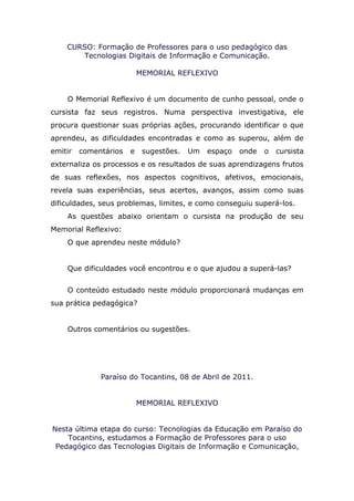 CURSO: Formação de Professores para o uso pedagógico das
       Tecnologias Digitais de Informação e Comunicação.

                           MEMORIAL REFLEXIVO


    O Memorial Reflexivo é um documento de cunho pessoal, onde o
cursista faz seus registros. Numa perspectiva investigativa, ele
procura questionar suas próprias ações, procurando identificar o que
aprendeu, as dificuldades encontradas e como as superou, além de
emitir   comentários   e    sugestões.   Um   espaço   onde   o   cursista
externaliza os processos e os resultados de suas aprendizagens frutos
de suas reflexões, nos aspectos cognitivos, afetivos, emocionais,
revela suas experiências, seus acertos, avanços, assim como suas
dificuldades, seus problemas, limites, e como conseguiu superá-los.
    As questões abaixo orientam o cursista na produção de seu
Memorial Reflexivo:
    O que aprendeu neste módulo?


    Que dificuldades você encontrou e o que ajudou a superá-las?


    O conteúdo estudado neste módulo proporcionará mudanças em
sua prática pedagógica?


    Outros comentários ou sugestões.




              Paraíso do Tocantins, 08 de Abril de 2011.


                           MEMORIAL REFLEXIVO


Nesta última etapa do curso: Tecnologias da Educação em Paraíso do
    Tocantins, estudamos a Formação de Professores para o uso
 Pedagógico das Tecnologias Digitais de Informação e Comunicação,
 