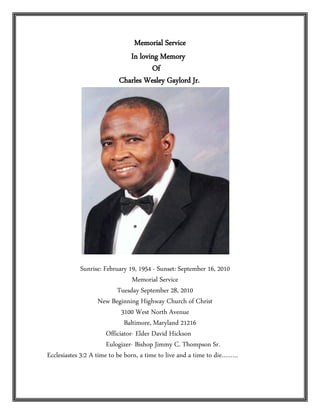 Memorial Service
                             In loving Memory
                                    Of
                          Charles Wesley Gaylord Jr.




             Sunrise: February 19, 1954 - Sunset: September 16, 2010
                                 Memorial Service
                           Tuesday September 28, 2010
                    New Beginning Highway Church of Christ
                             3100 West North Avenue
                              Baltimore, Maryland 21216
                       Officiator- Elder David Hickson
                       Eulogizer- Bishop Jimmy C. Thompson Sr.
Ecclesiastes 3:2 A time to be born, a time to live and a time to die………
 