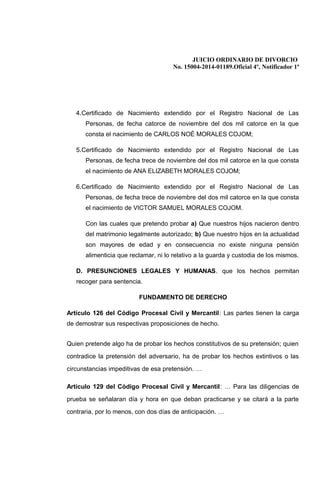 JUICIO ORDINARIO DE DIVORCIO
No. 15004-2014-01189.Oficial 4º, Notificador 1º
4.Certificado de Nacimiento extendido por el Registro Nacional de Las
Personas, de fecha catorce de noviembre del dos mil catorce en la que
consta el nacimiento de CARLOS NOÉ MORALES COJOM;
5.Certificado de Nacimiento extendido por el Registro Nacional de Las
Personas, de fecha trece de noviembre del dos mil catorce en la que consta
el nacimiento de ANA ELIZABETH MORALES COJOM;
6.Certificado de Nacimiento extendido por el Registro Nacional de Las
Personas, de fecha trece de noviembre del dos mil catorce en la que consta
el nacimiento de VICTOR SAMUEL MORALES COJOM.
Con las cuales que pretendo probar a) Que nuestros hijos nacieron dentro
del matrimonio legalmente autorizado; b) Que nuestro hijos en la actualidad
son mayores de edad y en consecuencia no existe ninguna pensión
alimenticia que reclamar, ni lo relativo a la guarda y custodia de los mismos.
D. PRESUNCIONES LEGALES Y HUMANAS. que los hechos permitan
recoger para sentencia.
FUNDAMENTO DE DERECHO
Artículo 126 del Código Procesal Civil y Mercantil: Las partes tienen la carga
de demostrar sus respectivas proposiciones de hecho.
Quien pretende algo ha de probar los hechos constitutivos de su pretensión; quien
contradice la pretensión del adversario, ha de probar los hechos extintivos o las
circunstancias impeditivas de esa pretensión. …
Artículo 129 del Código Procesal Civil y Mercantil: … Para las diligencias de
prueba se señalaran día y hora en que deban practicarse y se citará a la parte
contraria, por lo menos, con dos días de anticipación. …
 