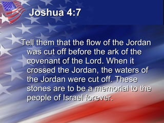 Joshua 4:7   Tell them that the flow of the Jordan was cut off before the ark of the covenant of the Lord. When it crossed the Jordan, the waters of the Jordan were cut off. These stones are to be a memorial to the people of Israel forever.   