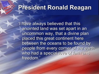 President Ronald Reagan   ‘ I have always believed that this anointed land was set apart in an uncommon way, that a divine plan placed this great continent here between the oceans to be found by people from every corner of the earth who had a special love of faith and freedom.’ 