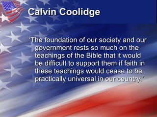 Calvin Coolidge   ‘ The foundation of our society and our government rests so much on the teachings of the Bible that it would be difficult to support them if faith in these teachings would cease to be practically universal in our country.’  