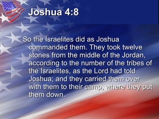 Joshua 4:8 So the Israelites did as Joshua commanded them. They took twelve stones from the middle of the Jordan, according to the number of the tribes of the Israelites, as the Lord had told Joshua; and they carried them over with them to their camp, where they put them down.  