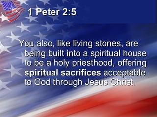 1 Peter 2:5   You also, like living stones, are being built into a spiritual house to be a holy priesthood, offering  spiritual sacrifices  acceptable to God through Jesus Christ.  