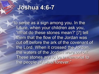 Joshua 4:6-7   “ to serve as a sign among you. In the future, when your children ask you, 'What do these stones mean?' [7] tell them that the flow of the Jordan was cut off before the ark of the covenant of the Lord. When it crossed the Jordan, the waters of the Jordan were cut off. These stones are to be a memorial to the people of Israel forever.” 